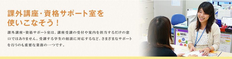 課外講座・資格サポート室を 使いこなそう！課外講座・資格サポート室は、講座受講の受付や案内を担当するだけの窓口ではありません。受講する学生の相談に対応するなど、さまざまなサポートを行うのも重要な業務の一つです。