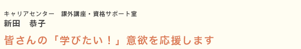 キャリアセンター　課外講座・資格サポート室 新田　恭子 皆さんの「学びたい！」意欲を応援します