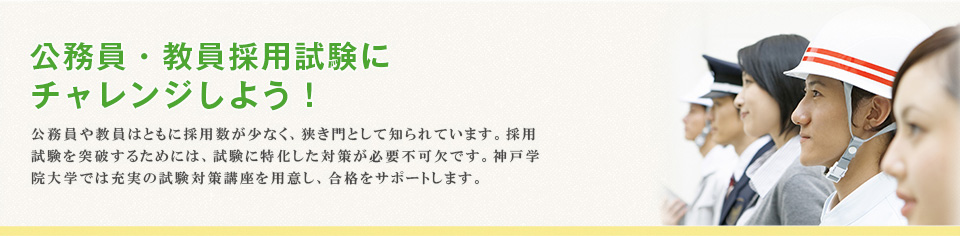 公務員・教員採用試験に チャレンジしよう！公務員や教員はともに採用数が少なく、狭き門として知られています。採用試験を突破するためには、試験に特化した対策が必要不可欠です。神戸学院大学では充実の試験対策講座を用意し、合格をサポートします。