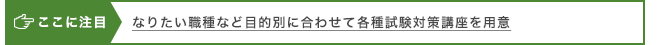 ここに注目 なりたい職種など目的別に合わせて各種試験対策講座を用意