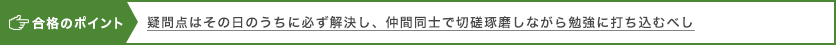 合格のポイント 疑問点はその日のうちに必ず解決し、仲間同士で切磋琢磨しながら勉強に打ち込むべし