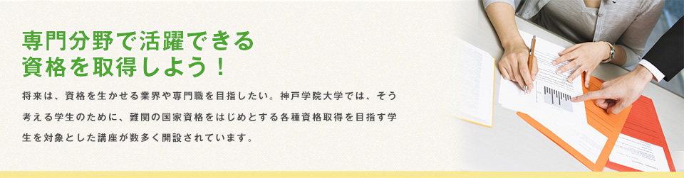 専門分野で活躍できる 資格を取得しよう！　将来は、資格を生かせる業界や専門職を目指したい。神戸学院大学では、そう考える学生のために、難関の国家資格をはじめとする各種資格取得を目指す学生を対象とした講座が数多く開設されています。