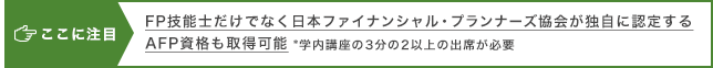 ここに注目 FP技能士だけでなく日本ファイナンシャル・プランナーズ協会が独自に認定するAFP資格も取得可能 