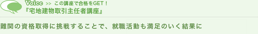 Voice この講座で合格をGET！『宅地建物取引主任者講座』　難関の資格取得に挑戦することで、就職活動も満足のいく結果に