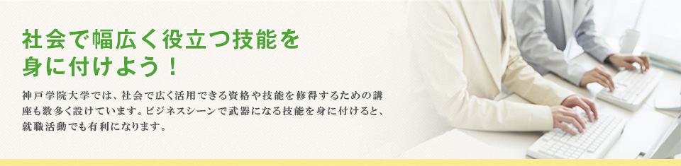 社会で幅広く役立つ技能を 身に付けよう！ 神戸学院大学では、社会で広く活用できる資格や技能を修得するための講座も数多く設けています。ビジネスシーンで武器になる技能を身に付けると、就職活動でも有利になります。