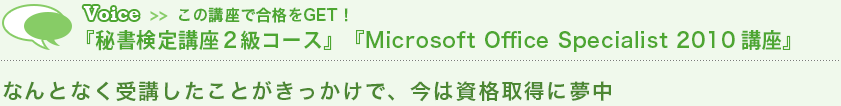 Voice この講座で合格をGET!『秘書検定講座2級コース』『Microsoft Office Specialist 2010 講座』 なんとなく受講したことがきっかけで、今は資格取得に夢中