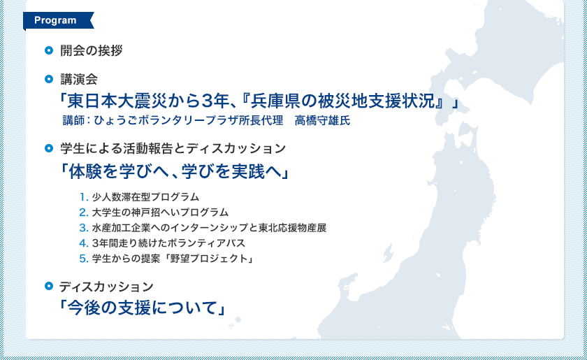 [Program]● 開会の挨拶
● 講演会「東日本大震災から3年、『兵庫県の被災地支援状況』」
講師：ひょうごボランタリープラザ所長代理　高橋守雄氏
● 学生による活動報告とディスカッション「体験を学びへ、学びを実践へ」
1. 少人数滞在型プログラム
2. 大学生の神戸招へいプログラム
3. 水産加工企業へのインターンシップと東北応援物産展
4. 3年間走り続けたボランティアバス
5. 学生からの提案「野望プロジェクト」
●ディスカッション「今後の支援について」