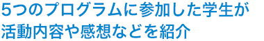 5つのプログラムに参加した学生が活動内容や感想などを紹介