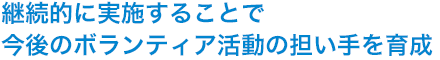 継続的に実施することで今後のボランティア活動の担い手を育成