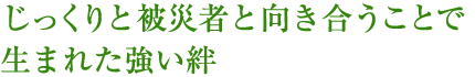 じっくりと被災者と向き合うことで生まれた強い絆