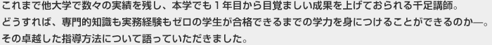 これまで他大学で数々の実績を残し、本学でも１年目から目覚ましい成果を上げておられる千足講師。どうすれば、専門的知識も実務経験もゼロの学生が合格できるまでの学力を身につけることができるのか―。その卓越した指導方法について語っていただきました。