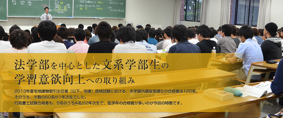 法学部を中心とした文系学部生の学習意欲向上への取り組み 2013年度宅地建物取引主任者（以下、宅建）資格試験における、本学課外講座受講生の合格者は120名。そのうち、半数の60名が1年次生でした。行政書士試験合格者も、5名のうち4名が2年次生で、低学年の合格者が多いのが今回の特徴です。