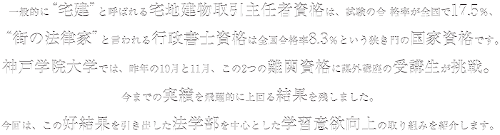 一般的に“宅建”と呼ばれる宅地建物取引主任者資格は、試験の合格率が全国で17.5％、“街の法律家”と言われる行政書士資格は全国合格率8.3％という狭き門の国家資格です。神戸学院大学では、昨年の10月と11月、この2つの難関資格に課外講座の受講生が挑戦。今までの実績を飛躍的に上回る結果を残しました。今回は、この好結果を引き出した法学部を中心とした学習意欲向上の取り組みを紹介します。