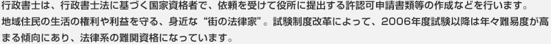 行政書士は、行政書士法に基づく国家資格者で、依頼を受けて役所に提出する許認可申請書類等の作成などを行います。地域住民の生活の権利や利益を守る、身近な“街の法律家”。試験制度改革によって、2006年度試験以降は年々難易度が高まる傾向にあり、法律系の難関資格になっています。