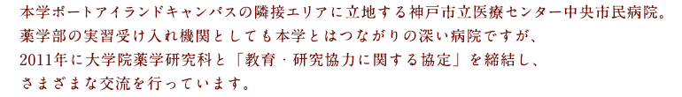 本学ポートアイランドキャンパスの隣接エリアに立地する神戸市立医療センター中央市民病院。薬学部の実習受け入れ機関としても本学とはつながりの深い病院ですが、2011年に大学院薬学研究科と「教育・研究協力に関する協定」を締結し、さまざまな交流を行っています。