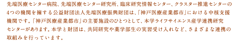 先端医療センター病院、先端医療センター研究所、臨床研究情報センター、クラスター推進センターの4つの機関を擁する公益財団法人先端医療振興財団は、「神戸医療産業都市」における中核支援機関です。「神戸医療産業都市」の主要施設のひとつとして、本学ライフサイエンス産学連携研究センターがあります。本学と財団は、共同研究や薬学部生の実習受け入れなど、さまざまな連携の取組みを行っています。