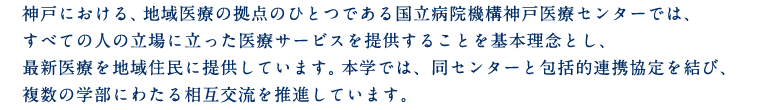 神戸における、地域医療の拠点のひとつである国立病院機構神戸医療センターでは、すべての人の立場に立った医療サービスを提供することを基本理念とし、最新医療を地域住民に提供しています。本学では、同センターと包括的連携協定を結び、複数の学部にわたる相互交流を推進しています。