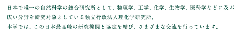 日本で唯一の自然科学の総合研究所として、物理学、工学、化学、生物学、医科学などに及ぶ広い分野を研究対象としている独立行政法人理化学研究所。本学では、この日本最高峰の研究機関と協定を結び、さまざまな交流を行っています。