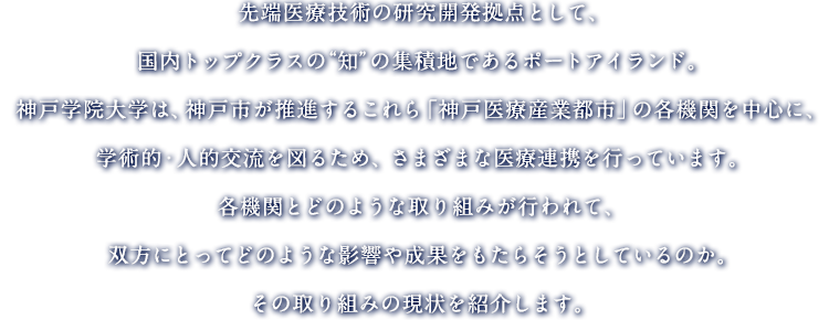 先端医療技術の研究開発拠点として、トップクラスの“知”の集積地であるポートアイランド。神戸学院大学は、神戸市が推進するこれら「神戸医療産業都市」の各機関を中心に、学術的・人的交流を図るため、さまざまな医療連を行っています。各機関とどのような取り組みが行われて、双方にとってどのような影響や成果をもたらそうとしているのか。その取り組みの現状を紹介します。