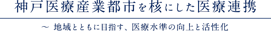 神戸医療産業都市を核にした医療連携 ～ 地域とともに目指す、医療水準の向上と活性化