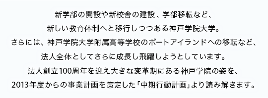 新学部の開設や新校舎の建設、学部移転など、新しい教育体制へと移行しつつある神戸学院大学。さらには、神戸学院大学附属高等学校のポートアイランドへの移転など、法人全体としてさらに成長し飛躍しようとしています。法人創立100周年を迎え大きな変革期にある神戸学院の姿を、2013年度からの事業計画を策定した「中期行動計画」より読み解きます。