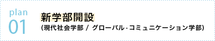 plan 01 新学部開設 (現代社会学部 / グローバル•コミュニケーション学部)