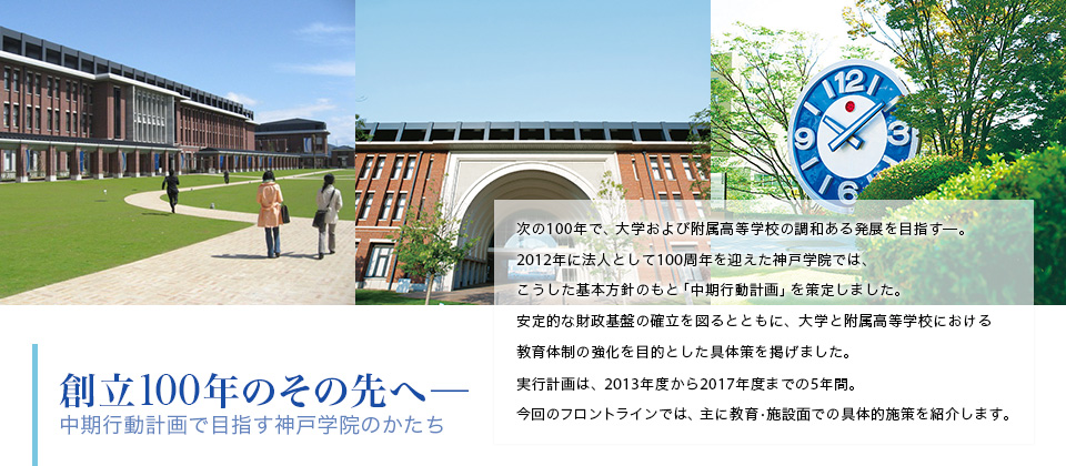 創立100年のその先へ─ 中期行動計画で目指す神戸学院のかたち 次の100年で、大学および附属高等学校の調和ある発展を目指す─。2012年に法人として100周年を迎えた神戸学院では、こうした基本方針のもと「中期行動計画」を策定しました。安定的な財政基盤の確立を図るとともに、大学と附属高等学校における教育体制の強化を目的とした具体策を掲げました。実行計画は、2013年度から2017年度までの5年間。今回のフロントラインでは、主に教育・施設面での具体的施策を紹介します。