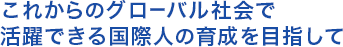 これからのグローバル社会で 活躍できる国際人の育成を目指して 