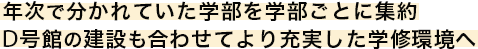 年次で分かれていた学部を学部ごとに集約 D号館の建設も合わせてより充実した学修環境へ