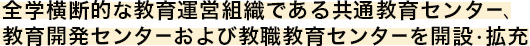 全学横断的な教育運営組織である共通教育センター、 教育開発センターおよび教職教育センターを開設・拡充