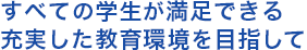 すべての学生が満足できる充実した教育環境を目指して