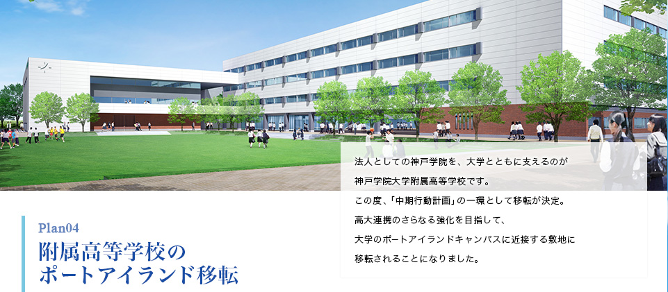 Plan04 附属高等学校のポートアイランド移転 法人としての神戸学院を、大学とともに支えるのが神戸学院大学附属高等学校です。この度、「中期行動計画」の一環として移転が決定。高大連携のさらなる強化を目指して、大学のポートアイランドキャンパスに近接する敷地に移転されることになりました。