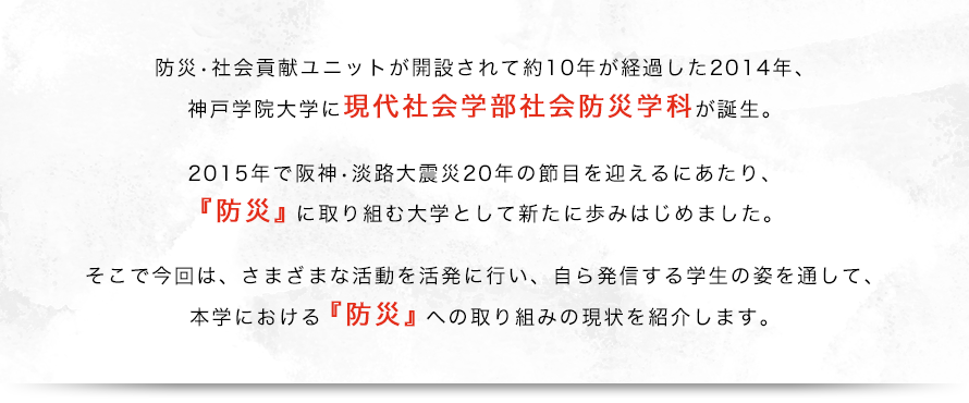 防災・社会貢献ユニットが開設されて約10年が経過した2014年、神戸学院大学に現代社会学部社会防災学科が誕生。2015年で阪神・淡路大震災20年の節目を迎えるにあたり、『防災』に取り組む大学として新たに歩みはじめました。そこで今回は、さまざまな活動を活発に行い、自ら発信する学生の姿を通して、本学における『防災』への取り組みの現状を紹介します。