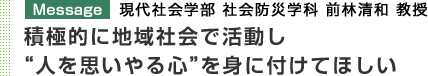 Message 現代社会学部 社会防災学科 前林清和 教授 積極的に地域社会で活動し"人を思いやる心"を身に付けてほしい