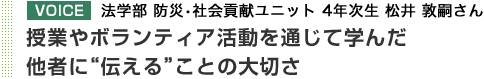 VOICE 法学部 防災・社会貢献ユニット 4年次生 松井 敦嗣さん 授業やボランティア活動を通じて学んだ他者に"伝える"ことの大切さ