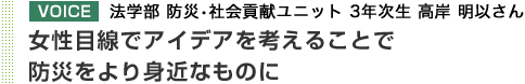 VOICE 法学部 防災・社会貢献ユニット 3年次生 高岸 明以さん 女性目線でアイデアを考えることで防災をより身近なものに