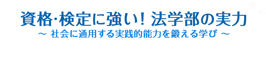 資格・検定に強い！法学部の実力 ～ 社会に通用する実践的能力を鍛える学び ～