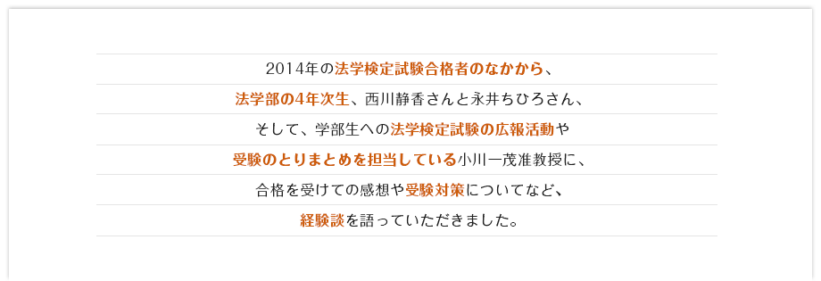 2014年の法学検定試験のなかから、法学部の4年次生、西川静香さんと永井ちひろさん、そして、学部生への法学検定試験の広報活動や受験のとりまとめを担当している小川一茂准教授に、合格を受けての感想や受験対策についてなど、経験談を語っていただきました。