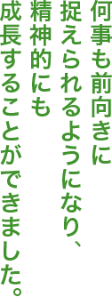 何事も前向きに捉えられるようになり、精神的にも成長することができました。
