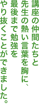 講座の仲間たちと先生の熱い言葉を胸に、最後まで勉強をやり抜くことができました。