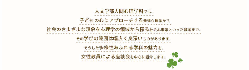 人文学部人間心理学科では、子どもの心にアプローチする発達心理学から社会のさまざまな現象を心理学の領域から探る社会心理学といった領域まで、その学びの範囲は幅広く奥深いものがあります。そうした多様性あふれる学科の魅力を、女性教員による座談会を中心に紹介します。