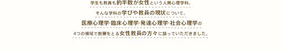 学生も教員も約半数が女性という人間心理学科。そんな学科の学びや教員の現状について、医療心理学?臨床心理学?発達心理学?社会心理学の4つの領域で教鞭をとる女性教員の方々に語っていただきました。