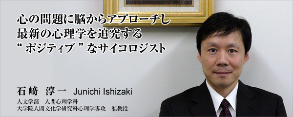 心の問題に脳からアプローチし　最新の心理学を追及する　“ポジティブ”なサイコロジスト　石﨑　淳一　人文学部　人間心理学科　大学院人間文化学研究科心理学専攻　准教授