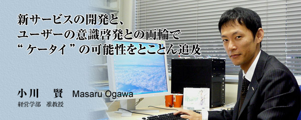 新サービスの開発と、ユーザーの意識開発との両輪で“ケータイ”の可能性をとことん追求 小川 賢 Masaru Ogawa 経営学部 准教授