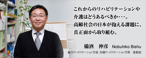 備酒　伸彦　総合リハビリテーション学部医療リハビリテーション学科　准教授　これからのリハビリテーションや介護はどうあるべきか・・・。高齢社会の日本が抱える課題に、真正面から取り組む。