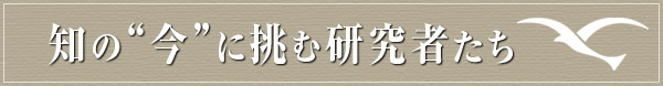 知の“今”に挑む研究者たち