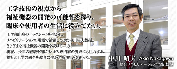 工学技術の視点から福祉機器の開発の可能性を探り、臨床や使用者の生活に役立てたい。　中川　昭夫　総合リハビリテーション学部　教授