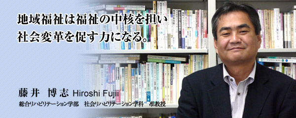 地域福祉は福祉の中核を担い　社会変革を促す力になる。　総合リハビリテーション学部　社会リハビリテーション学科　藤井 博志 准教授