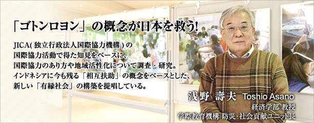 「ゴトンヨロン」の概念が日本を救う!JICA(独立行政法人国際協力機構)の国際協力活動で得た知見をベースに、国際協力のあり方や地方活性化について調査・研究。インドネシアに今も残る「相互扶助」の概念をベースとした、新しい「有緑社会」の構築を提唱している。浅野 壽夫 経済学部教授 学際教育機構 防災・社会貢献ユニット長