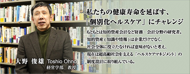 私たちの健康寿命を延ばす、「個別化ヘルスケア」にチャレンジ　もともとは知的資産会計など財務・会計分野の研究者。知的資産(知識や情報)は企業だけでなく、社会全体に役立たなければ意味がないと考え、現在は超高齢社会を支える「ヘルスケアマネジメント」の制度設計に取り組んでいる。　大野 俊雄　経営学部教授